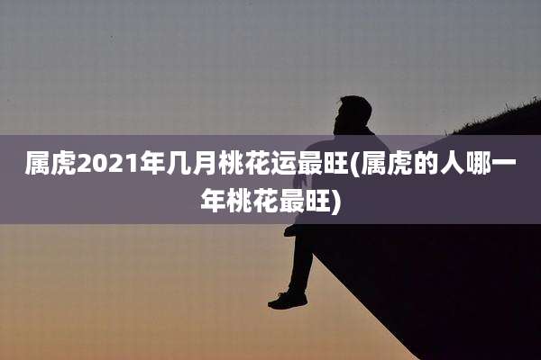 属虎2021年几月桃花运最旺(属虎的人哪一年桃花最旺)