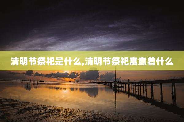清明节祭祀是什么,清明节祭祀寓意着什么
