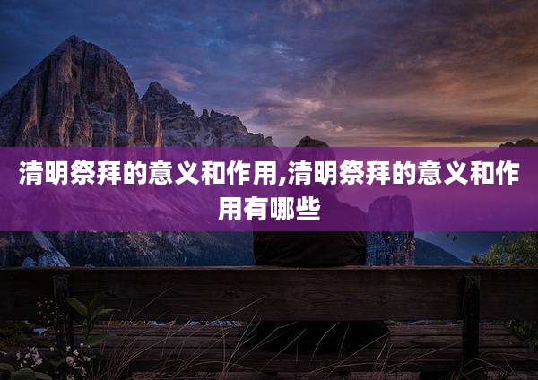 清明祭拜的意义和作用,清明祭拜的意义和作用有哪些