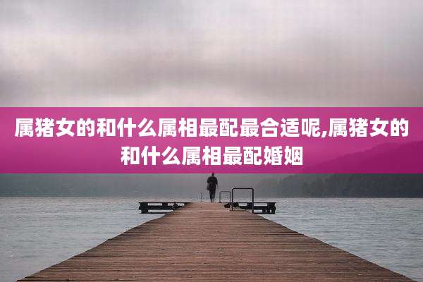 属猪女的和什么属相最配最合适呢,属猪女的和什么属相最配婚姻