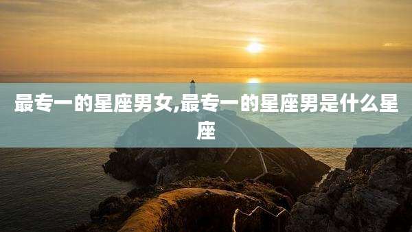 最专一的星座男女,最专一的星座男是什么星座
