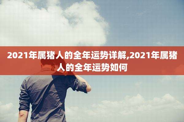 2021年属猪人的全年运势详解,2021年属猪人的全年运势如何