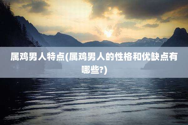 属鸡男人特点(属鸡男人的性格和优缺点有哪些?)