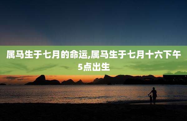 属马生于七月的命运,属马生于七月十六下午5点出生