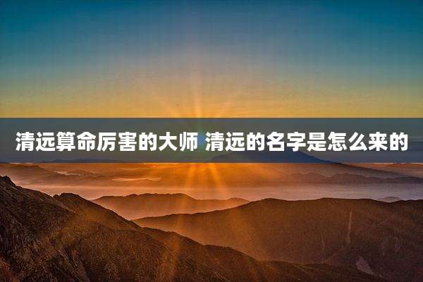 清远算命厉害的大师 清远的名字是怎么来的