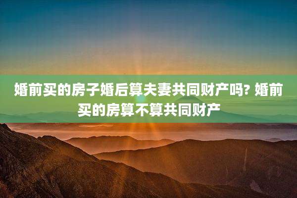 婚前买的房子婚后算夫妻共同财产吗? 婚前买的房算不算共同财产