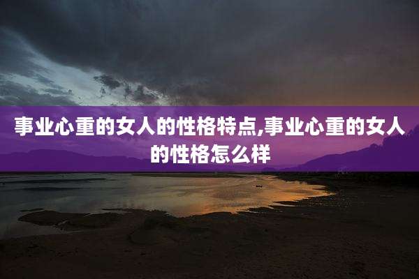 事业心重的女人的性格特点,事业心重的女人的性格怎么样