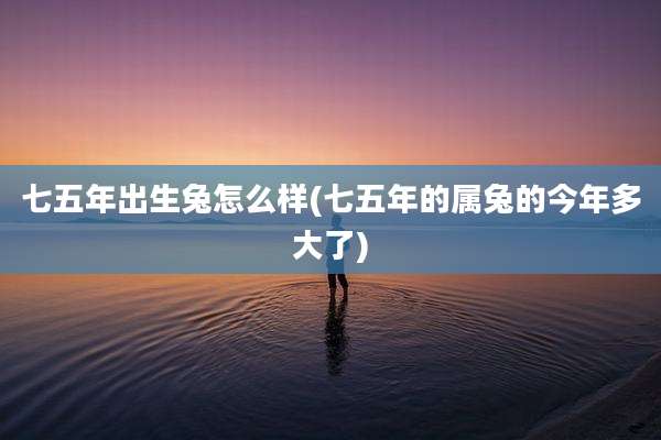 七五年出生兔怎么样(七五年的属兔的今年多大了)