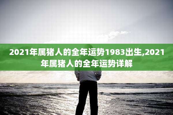 2021年属猪人的全年运势1983出生,2021年属猪人的全年运势详解