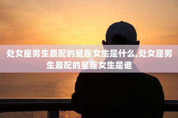 处女座男生最配的星座女生是什么,处女座男生最配的星座女生是谁