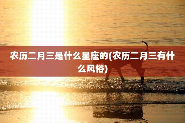 农历二月三是什么星座的(农历二月三有什么风俗)