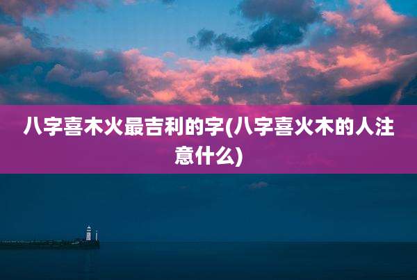 八字喜木火最吉利的字(八字喜火木的人注意什么)