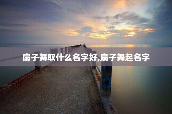 扇子舞取什么名字好,扇子舞起名字