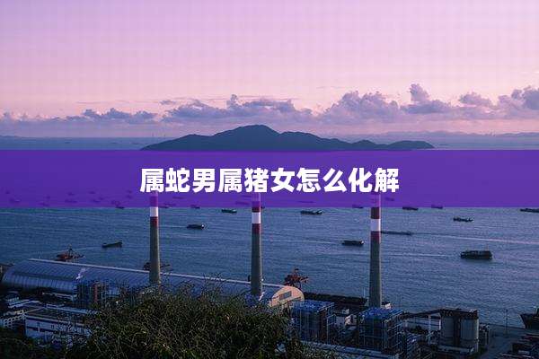 属蛇男属猪女怎么化解