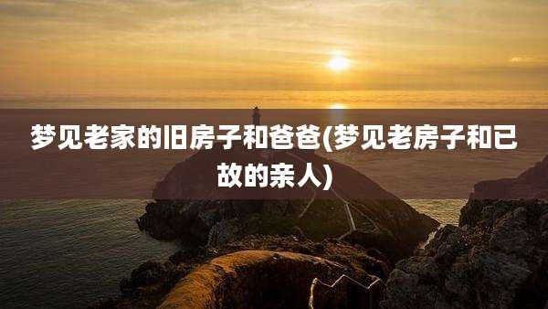 梦见老家的旧房子和爸爸(梦见老房子和已故的亲人)