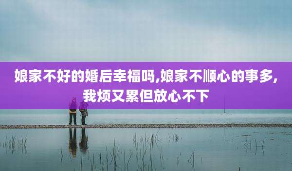 娘家不好的婚后幸福吗,娘家不顺心的事多,我烦又累但放心不下
