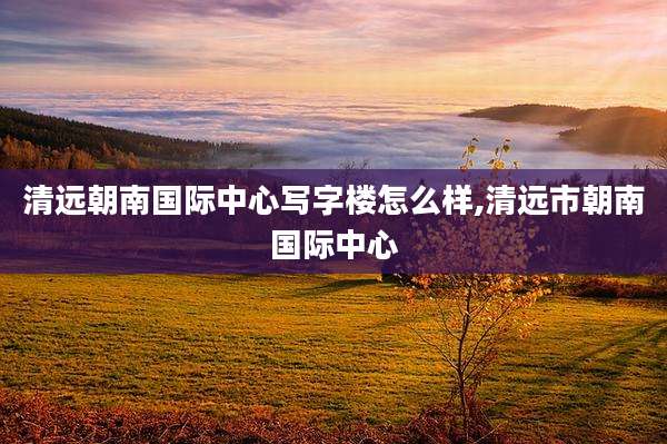 清远朝南国际中心写字楼怎么样,清远市朝南国际中心
