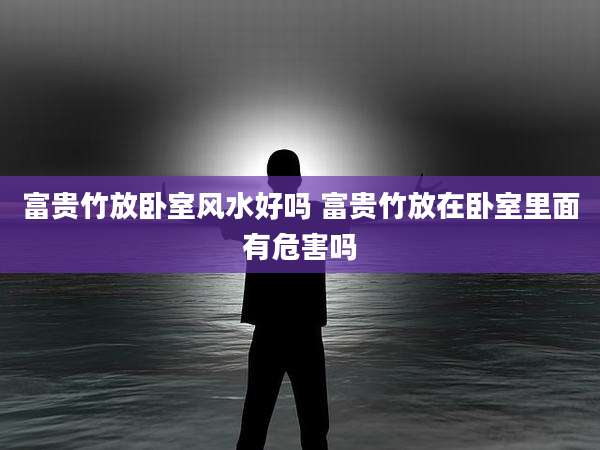 富贵竹放卧室风水好吗 富贵竹放在卧室里面有危害吗