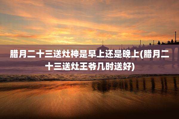 腊月二十三送灶神是早上还是晚上(腊月二十三送灶王爷几时送好)