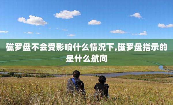 磁罗盘不会受影响什么情况下,磁罗盘指示的是什么航向