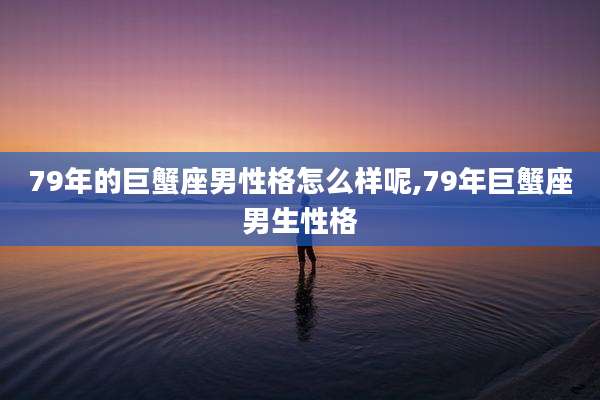 79年的巨蟹座男性格怎么样呢,79年巨蟹座男生性格
