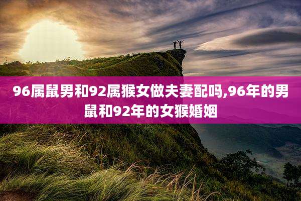 96属鼠男和92属猴女做夫妻配吗,96年的男鼠和92年的女猴婚姻