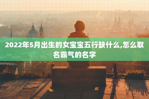 2022年5月出生的女宝宝五行缺什么,怎么取名霸气的名字