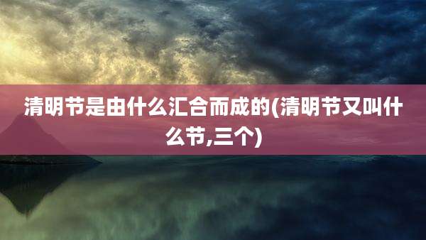清明节是由什么汇合而成的(清明节又叫什么节,三个)