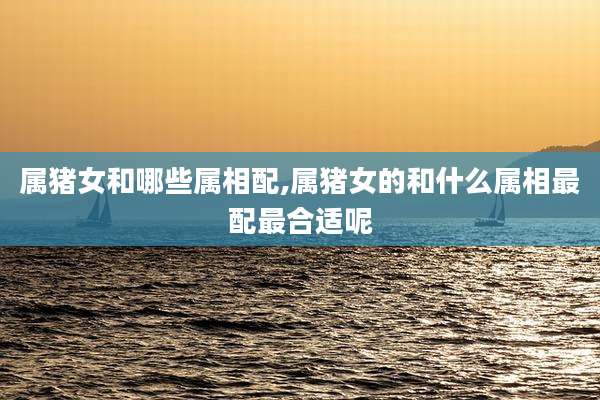 属猪女和哪些属相配,属猪女的和什么属相最配最合适呢