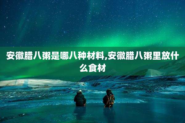 安徽腊八粥是哪八种材料,安徽腊八粥里放什么食材