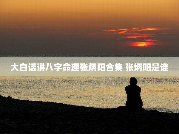 大白话讲八字命理张炳阳合集 张炳阳是谁