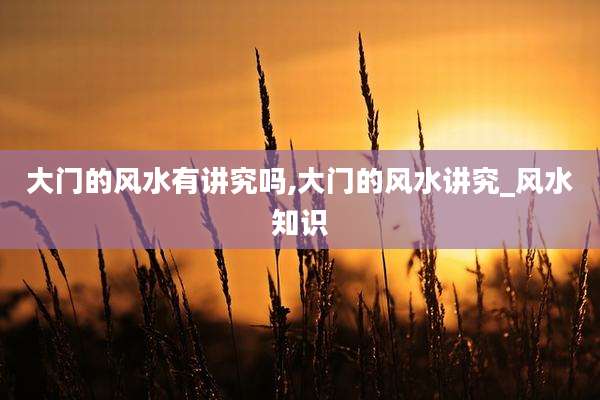 大门的风水有讲究吗,大门的风水讲究_风水知识
