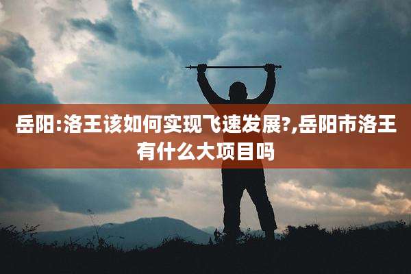 岳阳:洛王该如何实现飞速发展?,岳阳市洛王有什么大项目吗