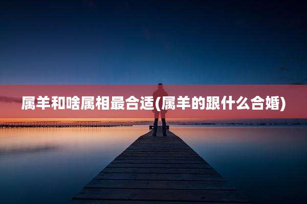 属羊和啥属相最合适(属羊的跟什么合婚)