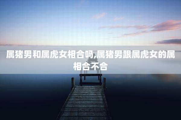 属猪男和属虎女相合吗,属猪男跟属虎女的属相合不合