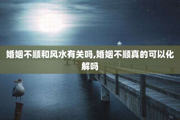 婚姻不顺和风水有关吗,婚姻不顺真的可以化解吗