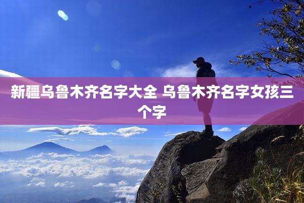 新疆乌鲁木齐名字大全 乌鲁木齐名字女孩三个字