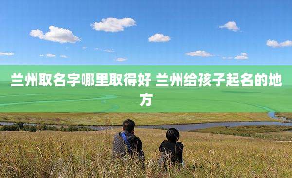 兰州取名字哪里取得好 兰州给孩子起名的地方