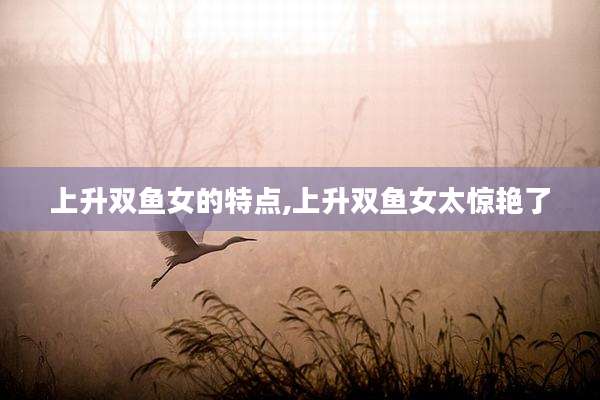 上升双鱼女的特点,上升双鱼女太惊艳了