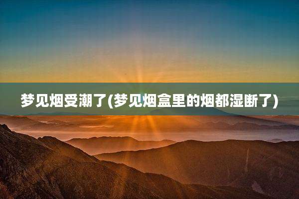 梦见烟受潮了(梦见烟盒里的烟都湿断了)