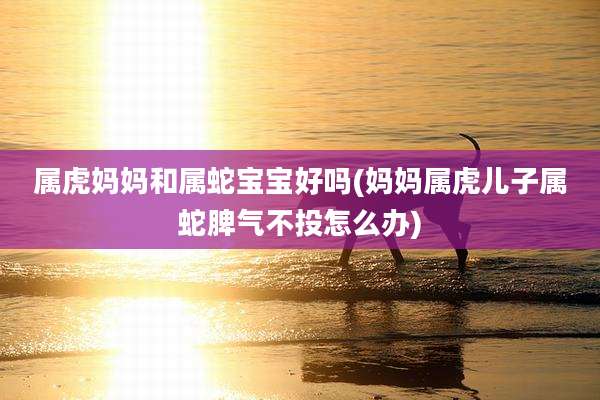 属虎妈妈和属蛇宝宝好吗(妈妈属虎儿子属蛇脾气不投怎么办)