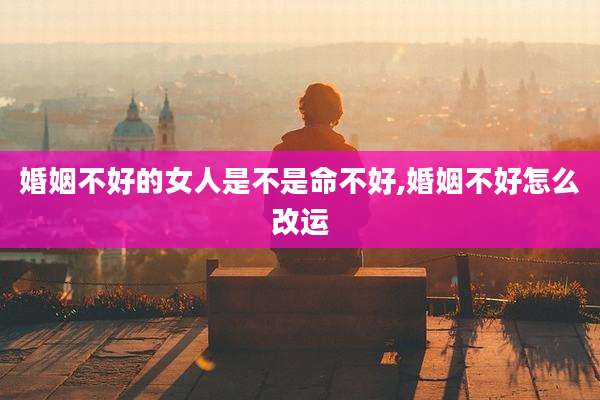 婚姻不好的女人是不是命不好,婚姻不好怎么改运