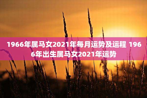 1966年属马女2021年每月运势及运程 1966年出生属马女2021年运势