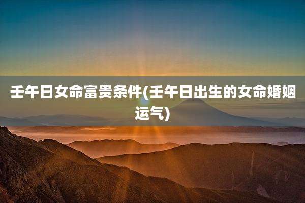 壬午日女命富贵条件(壬午日出生的女命婚姻运气)