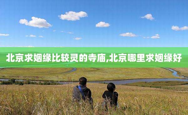 北京求姻缘比较灵的寺庙,北京哪里求姻缘好