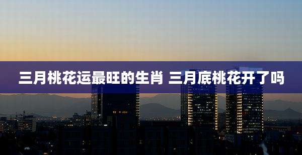 三月桃花运最旺的生肖 三月底桃花开了吗