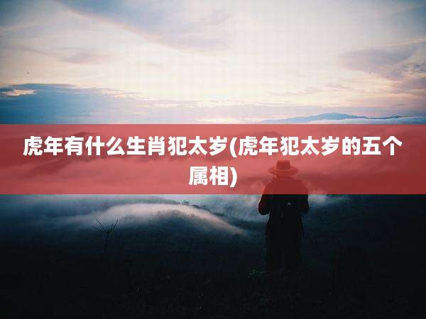 虎年有什么生肖犯太岁(虎年犯太岁的五个属相)