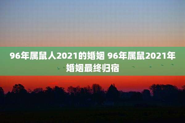 96年属鼠人2021的婚姻 96年属鼠2021年婚姻最终归宿