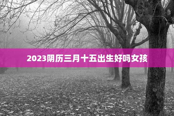 2023阴历三月十五出生好吗女孩