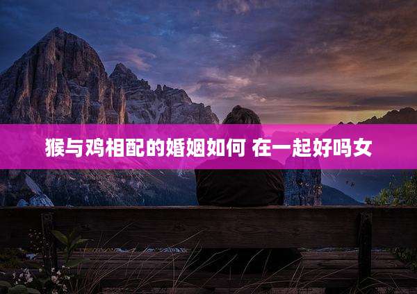 猴与鸡相配的婚姻如何 在一起好吗女